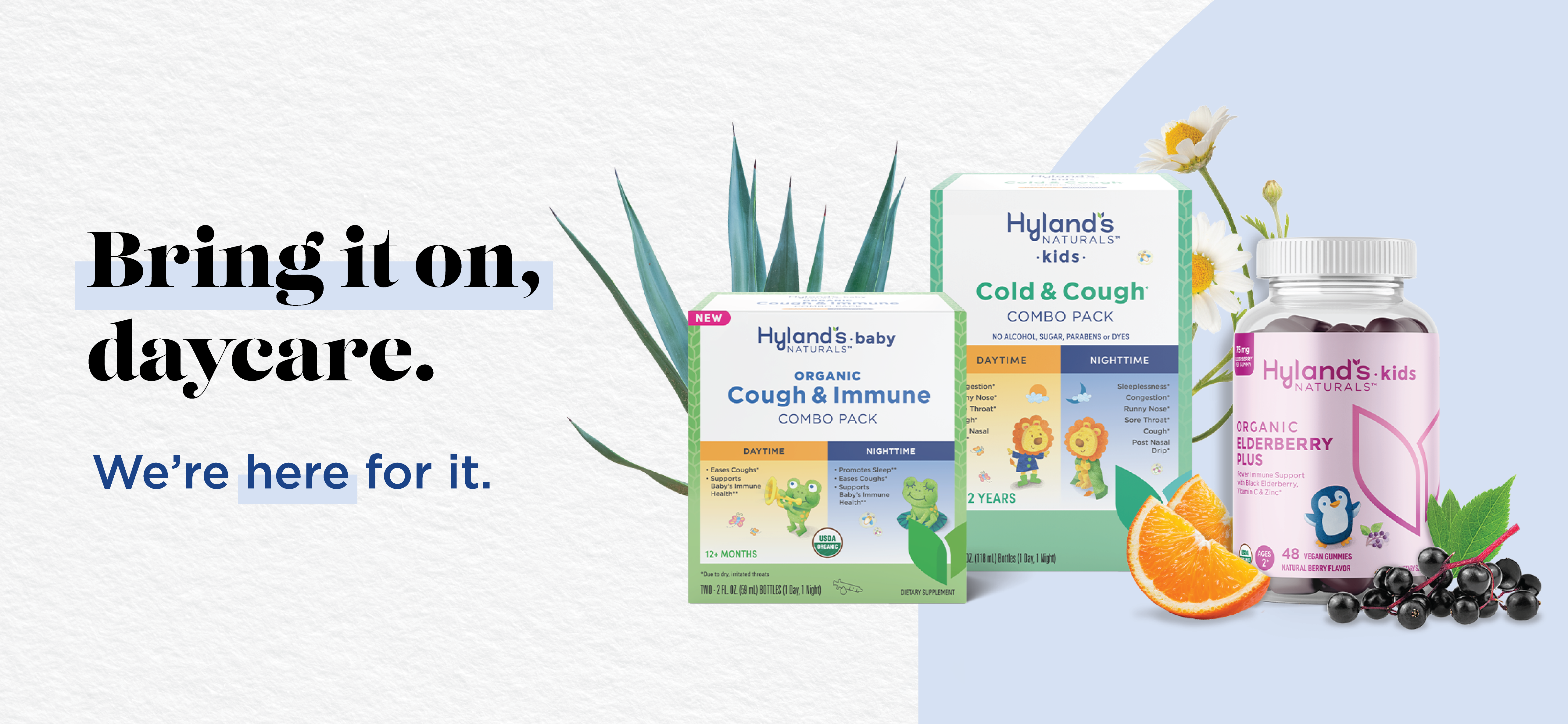 Bring it on, daycare. We're here for it. Try Hylands Baby Organic Cough & Immune Combo Pack, Hylands Kids Cold & Cough Combo Pack, and Hyland's Kids Organic Elderberry Plus supplements.